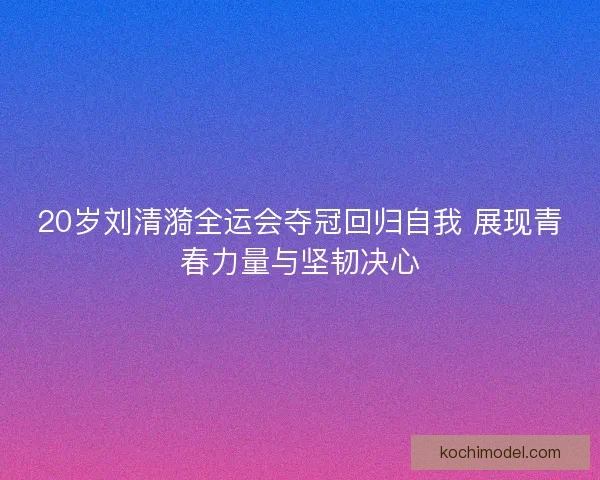 20岁刘清漪全运会夺冠回归自我 展现青春力量与坚韧决心