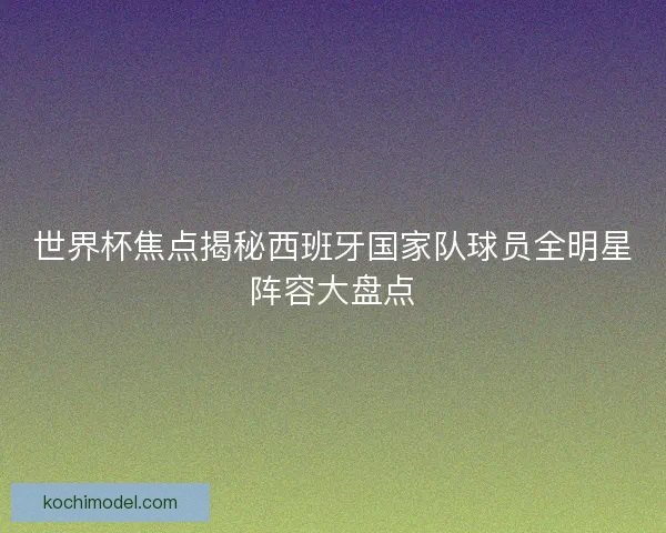 世界杯焦点揭秘西班牙国家队球员全明星阵容大盘点