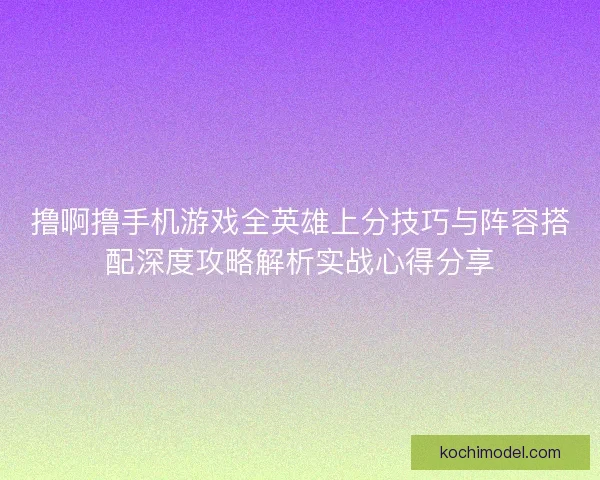 撸啊撸手机游戏全英雄上分技巧与阵容搭配深度攻略解析实战心得分享
