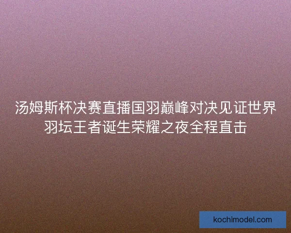 汤姆斯杯决赛直播国羽巅峰对决见证世界羽坛王者诞生荣耀之夜全程直击