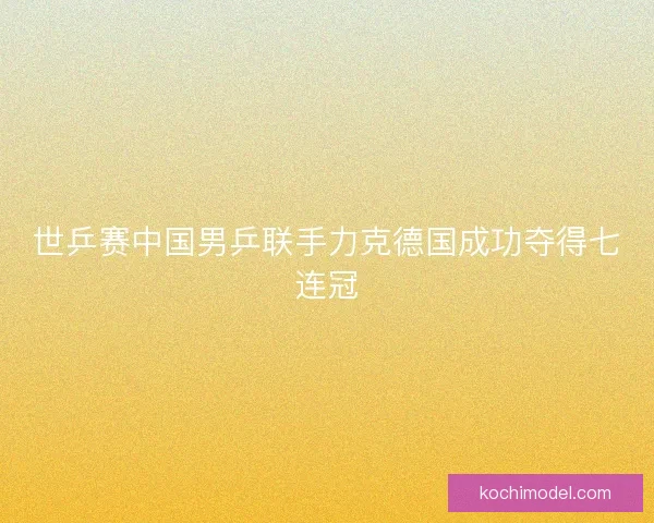 世乒赛中国男乒联手力克德国成功夺得七连冠