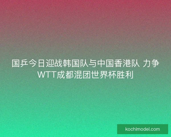 国乒今日迎战韩国队与中国香港队 力争WTT成都混团世界杯胜利
