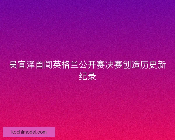 吴宜泽首闯英格兰公开赛决赛创造历史新纪录