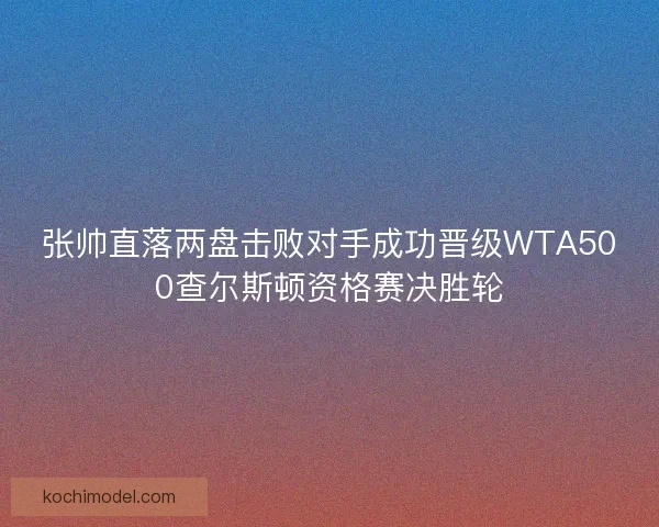 张帅直落两盘击败对手成功晋级WTA500查尔斯顿资格赛决胜轮