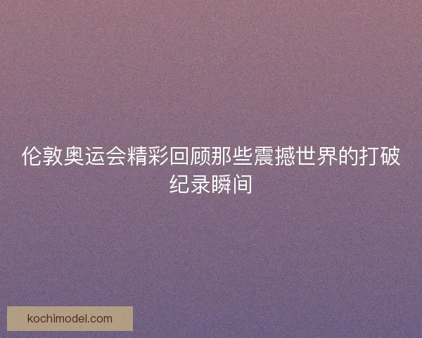 伦敦奥运会精彩回顾那些震撼世界的打破纪录瞬间