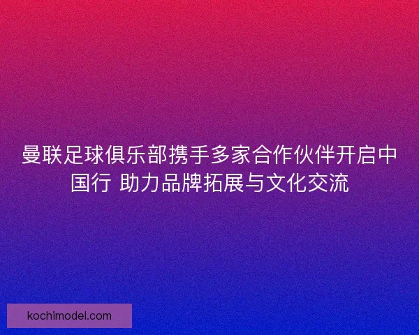 曼联足球俱乐部携手多家合作伙伴开启中国行 助力品牌拓展与文化交流