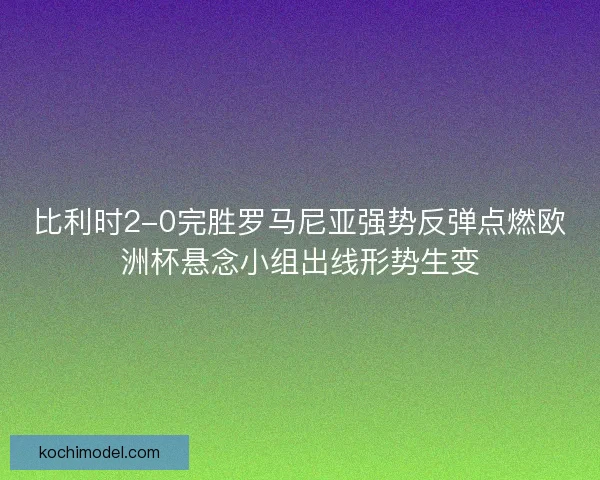 比利时2-0完胜罗马尼亚强势反弹点燃欧洲杯悬念小组出线形势生变 比利时2-0完胜罗马尼亚强势反弹点燃欧洲杯悬念小组出线形势生变