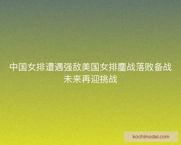 中国女排遭遇强敌美国女排鏖战落败备战未来再迎挑战