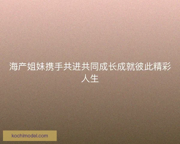 海产姐妹携手共进共同成长成就彼此精彩人生 海产姐妹携手共进共同成长成就彼此精彩人生