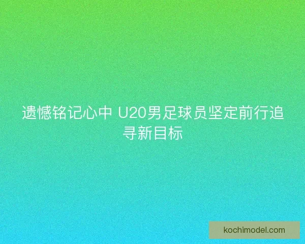 遗憾铭记心中 U20男足球员坚定前行追寻新目标 遗憾铭记心中 U20男足球员坚定前行追寻新目标