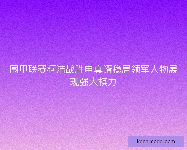 围甲联赛柯洁战胜申真谞稳居领军人物展现强大棋力 围甲联赛柯洁战胜申真谞稳居领军人物展现强大棋力