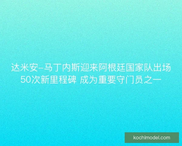 达米安-马丁内斯迎来阿根廷国家队出场50次新里程碑 成为重要守门员之一