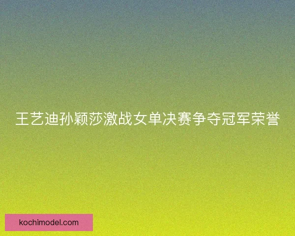 王艺迪孙颖莎激战女单决赛争夺冠军荣誉 王艺迪孙颖莎激战女单决赛争夺冠军荣誉