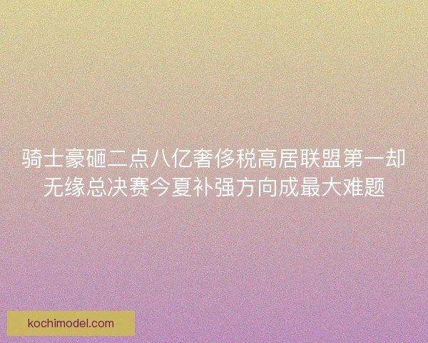 骑士豪砸二点八亿奢侈税高居联盟第一却无缘总决赛今夏补强方向成最大难题 骑士豪砸二点八亿奢侈税高居联盟第一却无缘总决赛今夏补强方向成最大难题