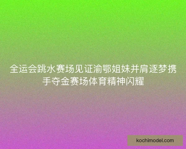 全运会跳水赛场见证渝鄂姐妹并肩逐梦携手夺金赛场体育精神闪耀